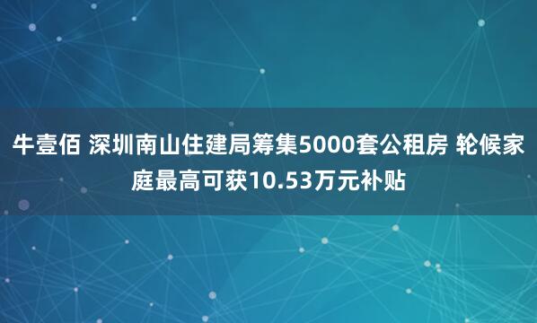 牛壹佰 深圳南山住建局筹集5000套公租房 轮候家庭最高可获10.53万元补贴