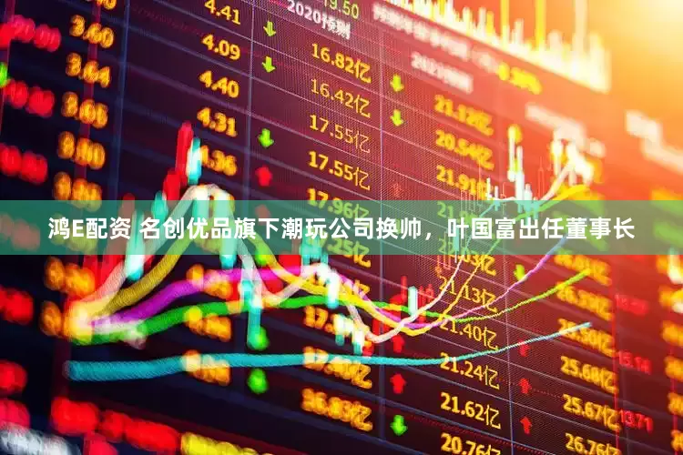 鸿E配资 名创优品旗下潮玩公司换帅，叶国富出任董事长