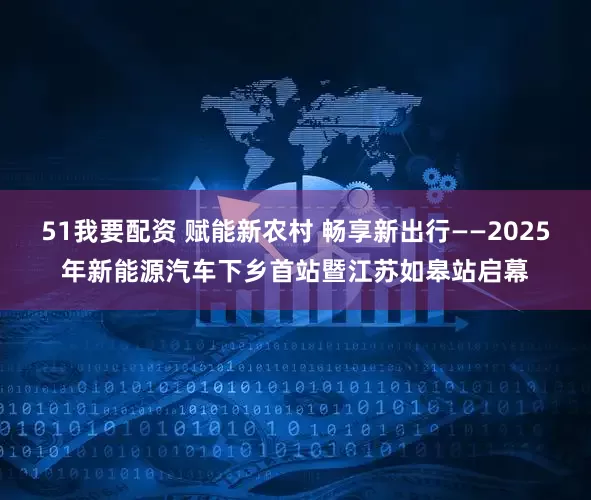 51我要配资 赋能新农村 畅享新出行——2025年新能源汽车下乡首站暨江苏如皋站启幕