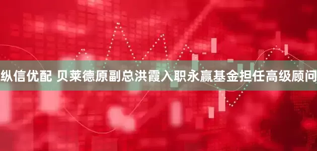 纵信优配 贝莱德原副总洪霞入职永赢基金担任高级顾问