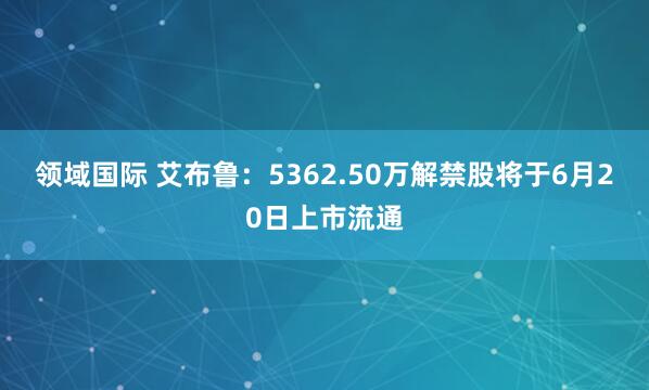 领域国际 艾布鲁：5362.50万解禁股将于6月20日上市流通