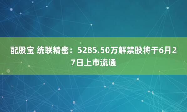 配股宝 统联精密：5285.50万解禁股将于6月27日上市流通