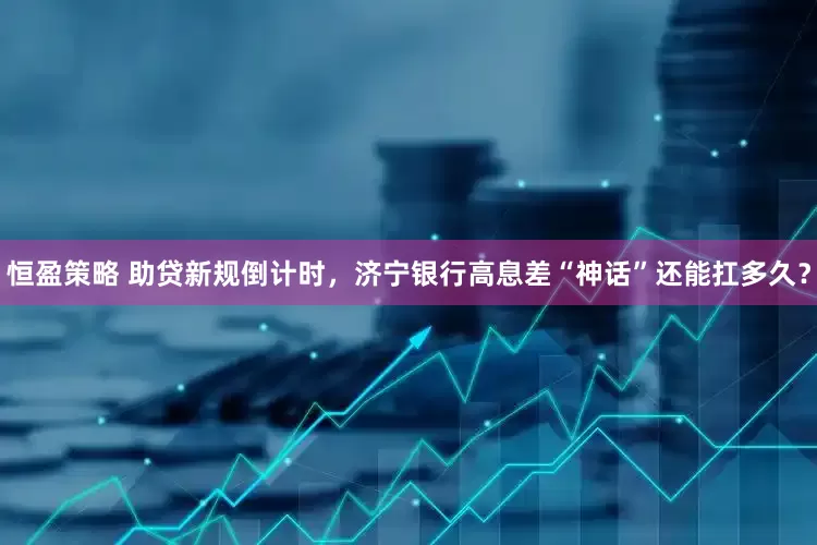 恒盈策略 助贷新规倒计时，济宁银行高息差“神话”还能扛多久？