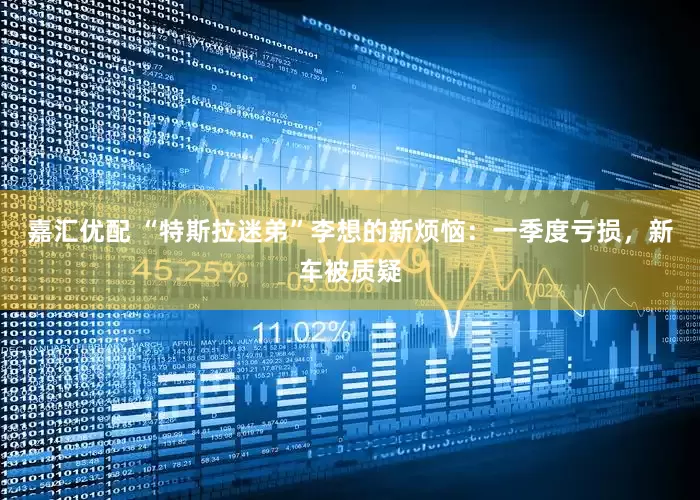 嘉汇优配 “特斯拉迷弟”李想的新烦恼：一季度亏损，新车被质疑
