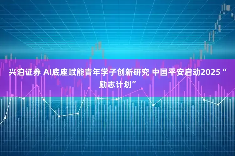 兴泊证券 AI底座赋能青年学子创新研究 中国平安启动2025“励志计划”
