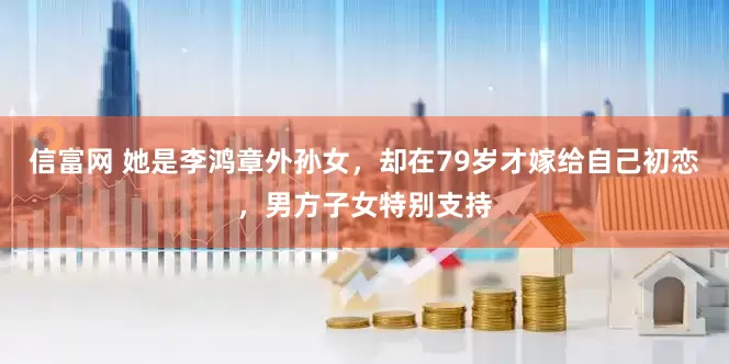 信富网 她是李鸿章外孙女，却在79岁才嫁给自己初恋，男方子女特别支持