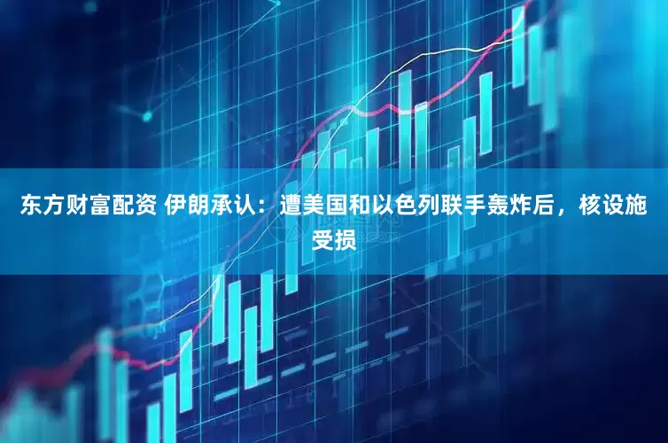 东方财富配资 伊朗承认：遭美国和以色列联手轰炸后，核设施受损