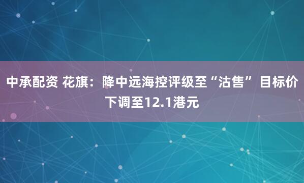 中承配资 花旗：降中远海控评级至“沽售” 目标价下调至12.1港元