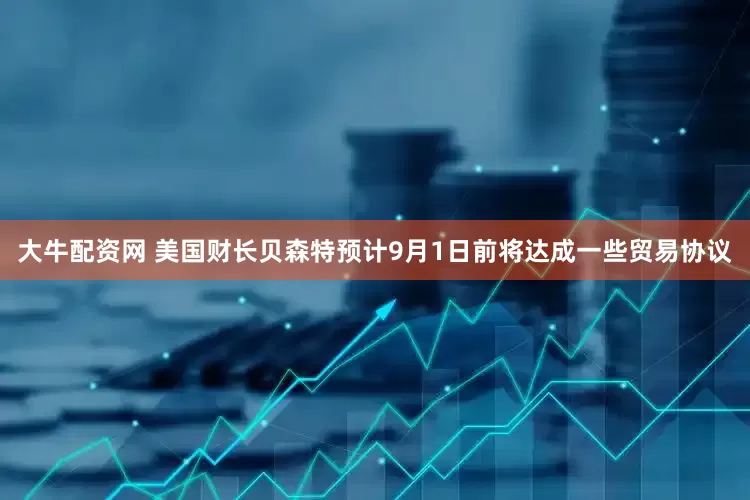 大牛配资网 美国财长贝森特预计9月1日前将达成一些贸易协议