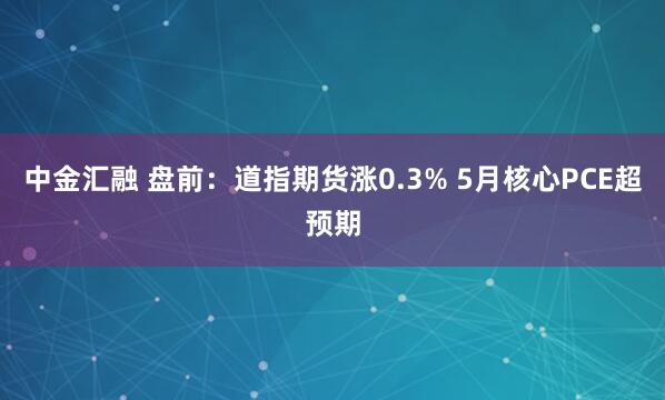 中金汇融 盘前：道指期货涨0.3% 5月核心PCE超预期