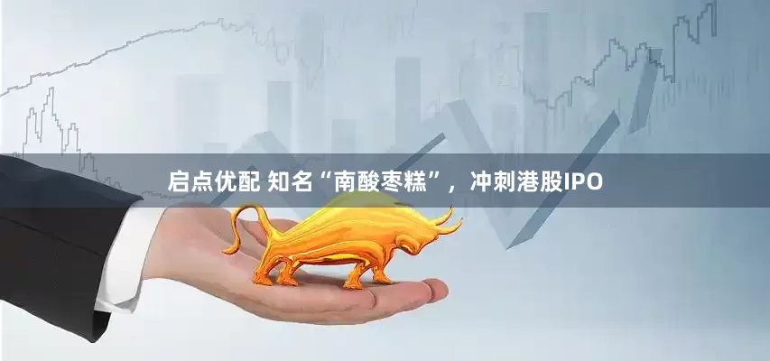 启点优配 知名“南酸枣糕”，冲刺港股IPO