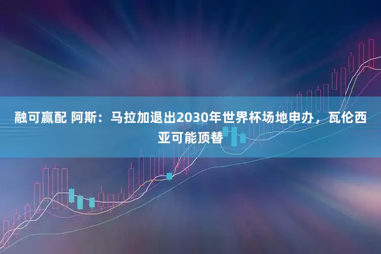 融可赢配 阿斯：马拉加退出2030年世界杯场地申办，瓦伦西亚可能顶替