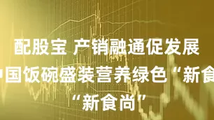 配股宝 产销融通促发展，中国饭碗盛装营养绿色“新食尚”