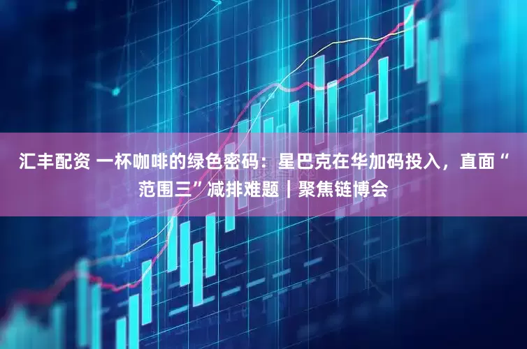 汇丰配资 一杯咖啡的绿色密码：星巴克在华加码投入，直面“范围三”减排难题｜聚焦链博会
