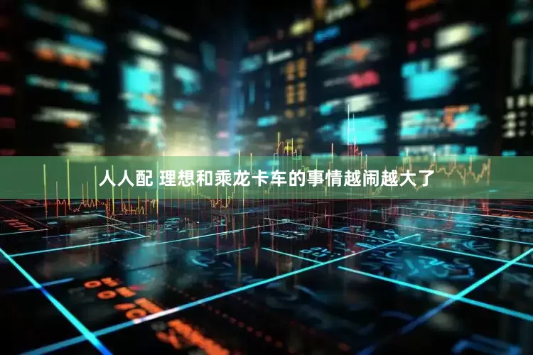 人人配 理想和乘龙卡车的事情越闹越大了