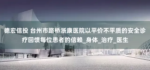德宏信投 台州市路桥浙康医院以平价不平质的安全诊疗回馈每位患者的信赖_身体_治疗_医生