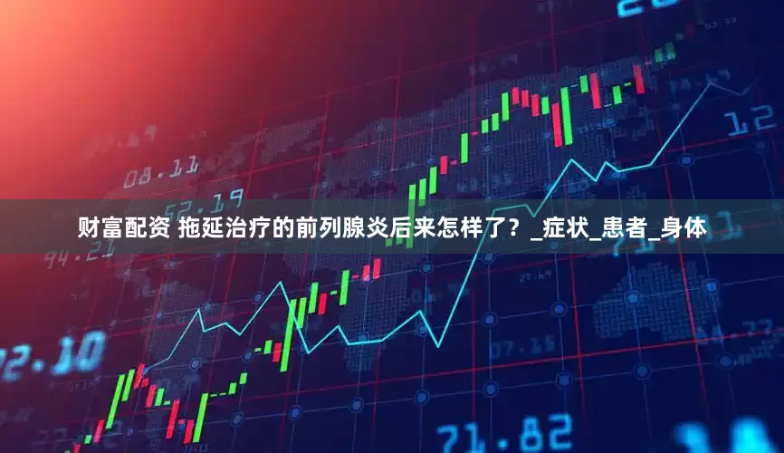 财富配资 拖延治疗的前列腺炎后来怎样了？_症状_患者_身体