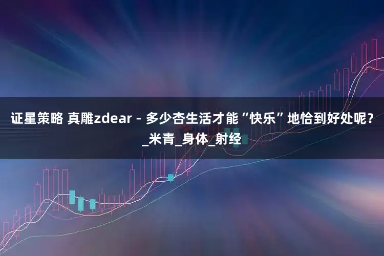 证星策略 真雕zdear - 多少杏生活才能“快乐”地恰到好处呢？_米青_身体_射经