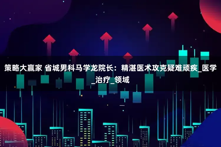 策略大赢家 省城男科马学龙院长：精湛医术攻克疑难顽疾_医学_治疗_领域