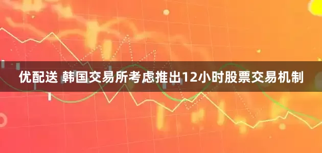 优配送 韩国交易所考虑推出12小时股票交易机制