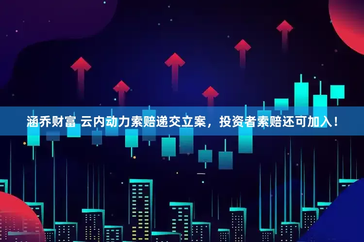 涵乔财富 云内动力索赔递交立案，投资者索赔还可加入！