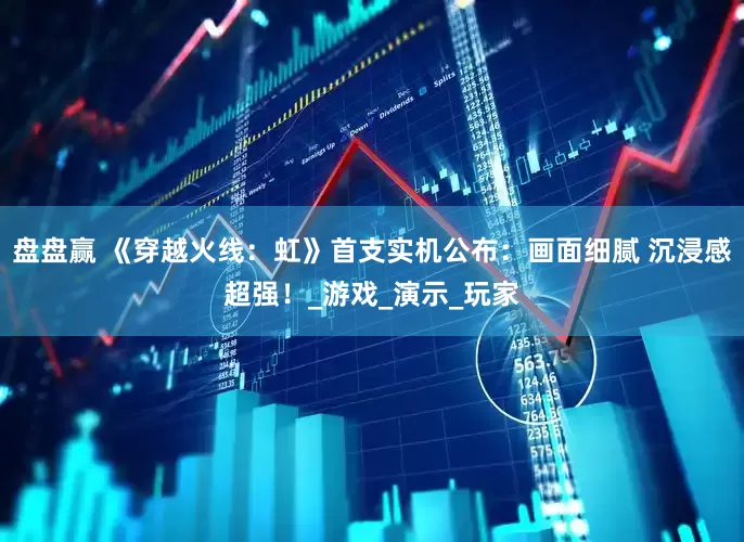 盘盘赢 《穿越火线：虹》首支实机公布：画面细腻 沉浸感超强！_游戏_演示_玩家