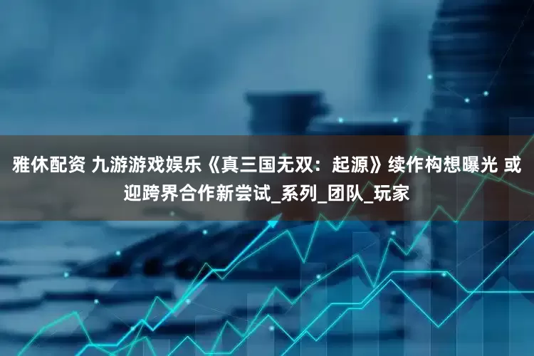 雅休配资 九游游戏娱乐《真三国无双：起源》续作构想曝光 或迎跨界合作新尝试_系列_团队_玩家