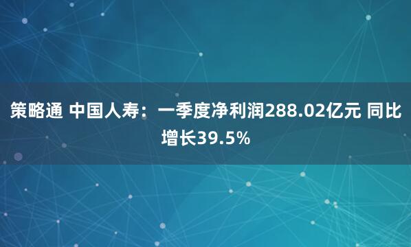 策略通 中国人寿：一季度净利润288.02亿元 同比增长39.5%