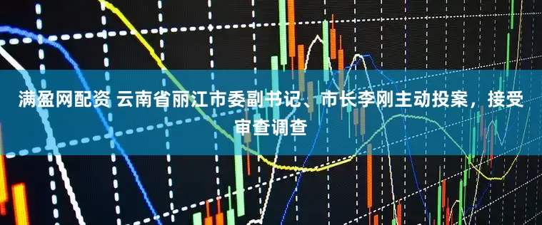 满盈网配资 云南省丽江市委副书记、市长李刚主动投案，接受审查调查