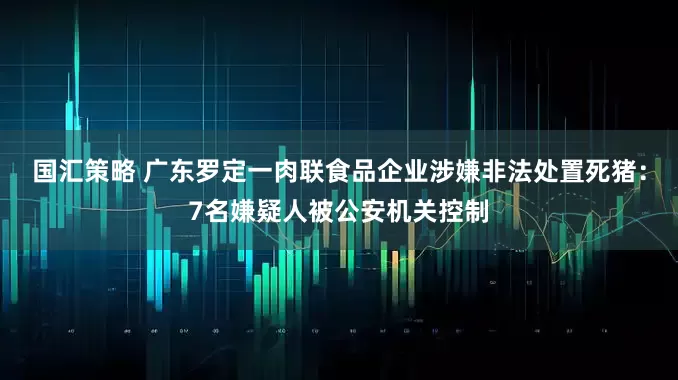 国汇策略 广东罗定一肉联食品企业涉嫌非法处置死猪：7名嫌疑人被公安机关控制