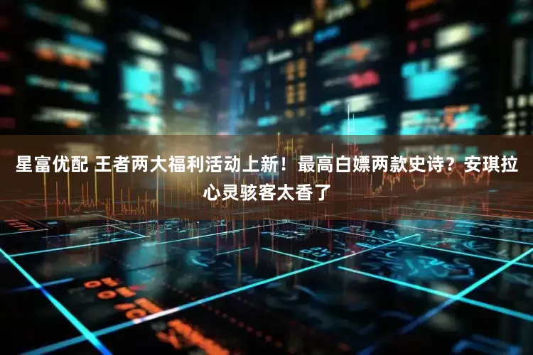 星富优配 王者两大福利活动上新!最高白嫖两款史诗?安琪拉心灵骇客太香了