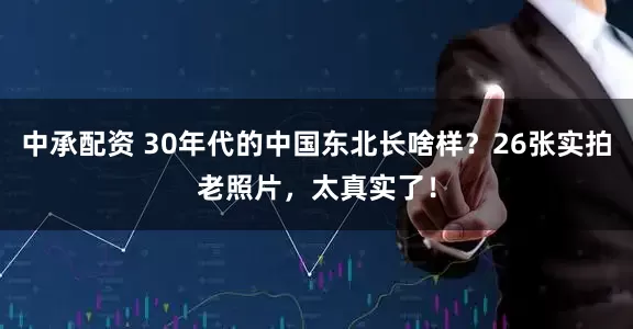 中承配资 30年代的中国东北长啥样？26张实拍老照片，太真实了！