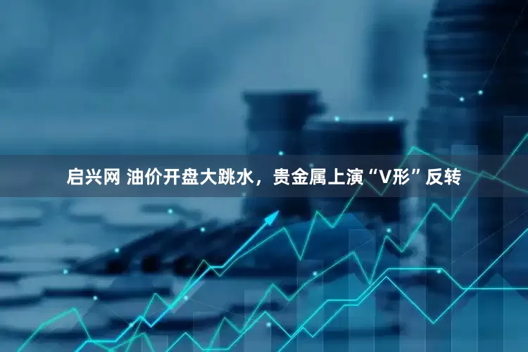 启兴网 油价开盘大跳水，贵金属上演“V形”反转